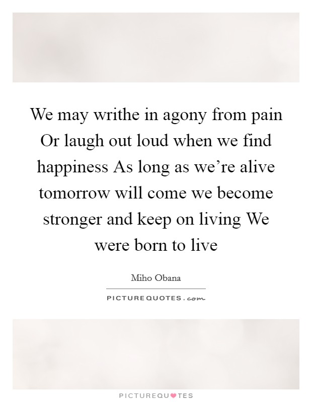 We may writhe in agony from pain Or laugh out loud when we find happiness As long as we're alive tomorrow will come we become stronger and keep on living We were born to live Picture Quote #1