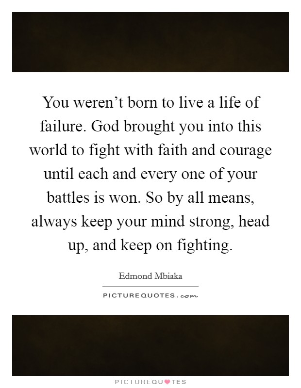 You weren't born to live a life of failure. God brought you into this world to fight with faith and courage until each and every one of your battles is won. So by all means, always keep your mind strong, head up, and keep on fighting. Picture Quote #1