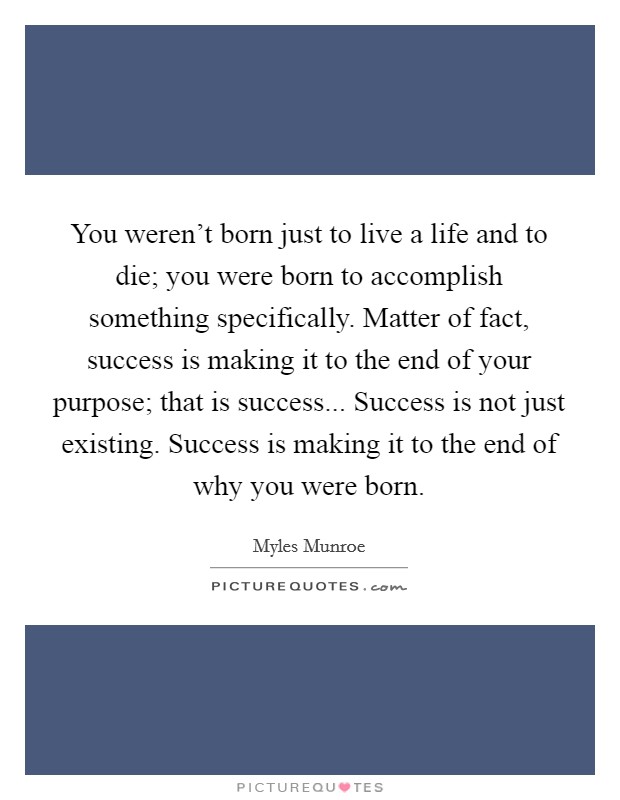 You weren't born just to live a life and to die; you were born to accomplish something specifically. Matter of fact, success is making it to the end of your purpose; that is success... Success is not just existing. Success is making it to the end of why you were born. Picture Quote #1