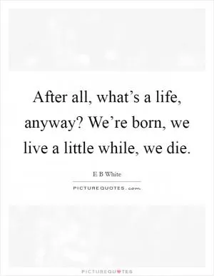 After all, what’s a life, anyway? We’re born, we live a little while, we die Picture Quote #1
