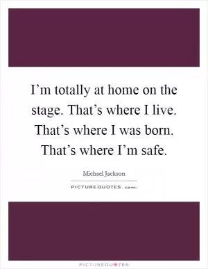 I’m totally at home on the stage. That’s where I live. That’s where I was born. That’s where I’m safe Picture Quote #1