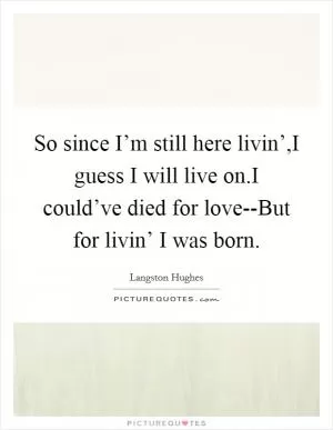 So since I’m still here livin’,I guess I will live on.I could’ve died for love--But for livin’ I was born Picture Quote #1