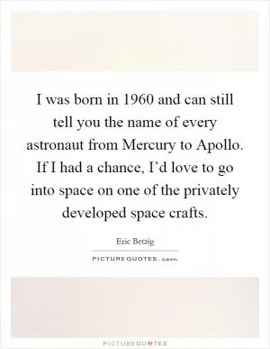 I was born in 1960 and can still tell you the name of every astronaut from Mercury to Apollo. If I had a chance, I’d love to go into space on one of the privately developed space crafts Picture Quote #1