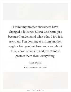 I think my mother characters have changed a lot since Sasha was born, just because I understand what a hard job it is now, and I’m coming at it from another angle - like you just love and care about this person so much, and just want to protect them from everything Picture Quote #1