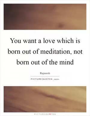You want a love which is born out of meditation, not born out of the mind Picture Quote #1