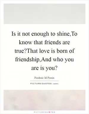 Is it not enough to shine,To know that friends are true?That love is born of friendship,And who you are is you? Picture Quote #1