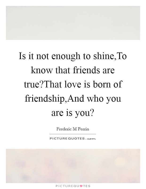 Is it not enough to shine,To know that friends are true?That love is born of friendship,And who you are is you? Picture Quote #1