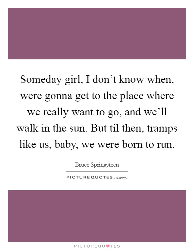 Someday girl, I don't know when, were gonna get to the place where we really want to go, and we'll walk in the sun. But til then, tramps like us, baby, we were born to run. Picture Quote #1
