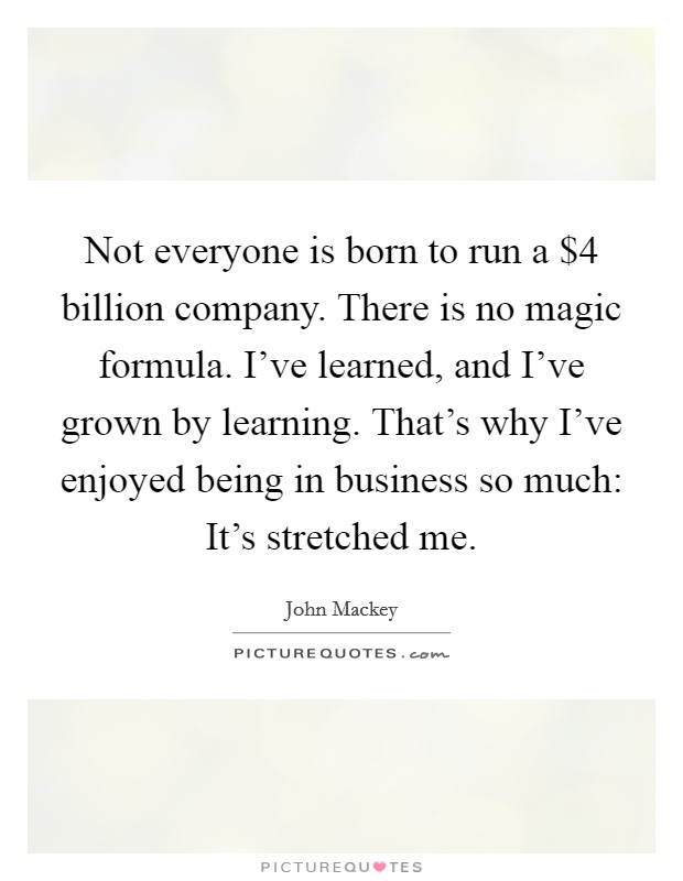 Not everyone is born to run a $4 billion company. There is no magic formula. I've learned, and I've grown by learning. That's why I've enjoyed being in business so much: It's stretched me. Picture Quote #1