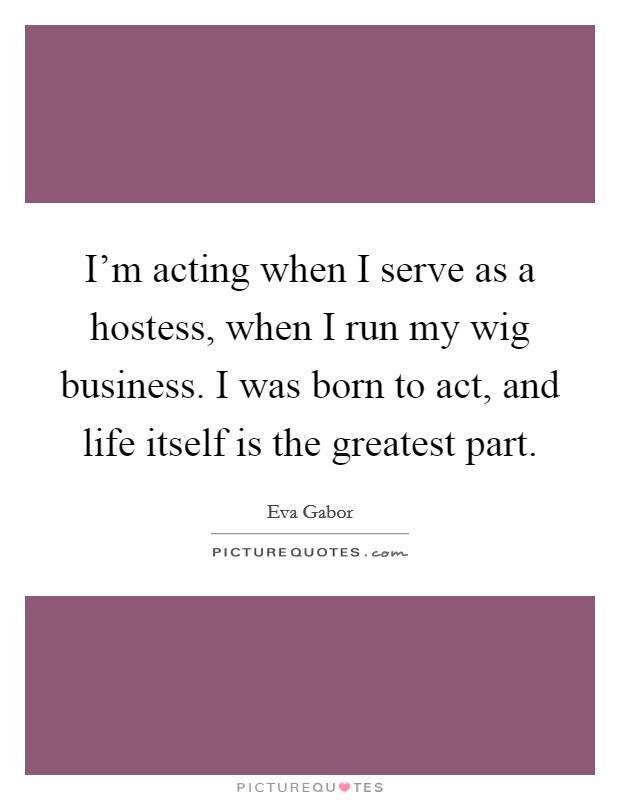 I'm acting when I serve as a hostess, when I run my wig business. I was born to act, and life itself is the greatest part. Picture Quote #1