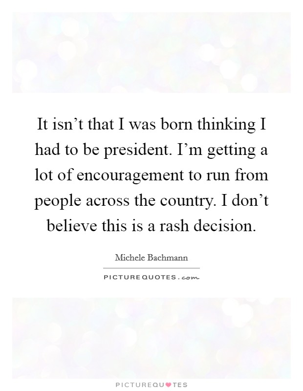 It isn't that I was born thinking I had to be president. I'm getting a lot of encouragement to run from people across the country. I don't believe this is a rash decision. Picture Quote #1