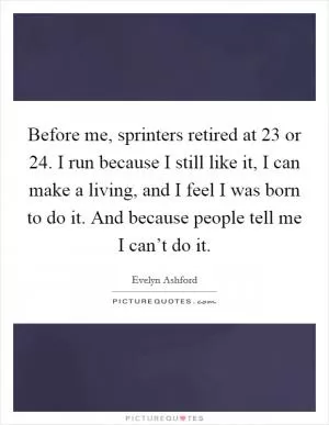 Before me, sprinters retired at 23 or 24. I run because I still like it, I can make a living, and I feel I was born to do it. And because people tell me I can’t do it Picture Quote #1