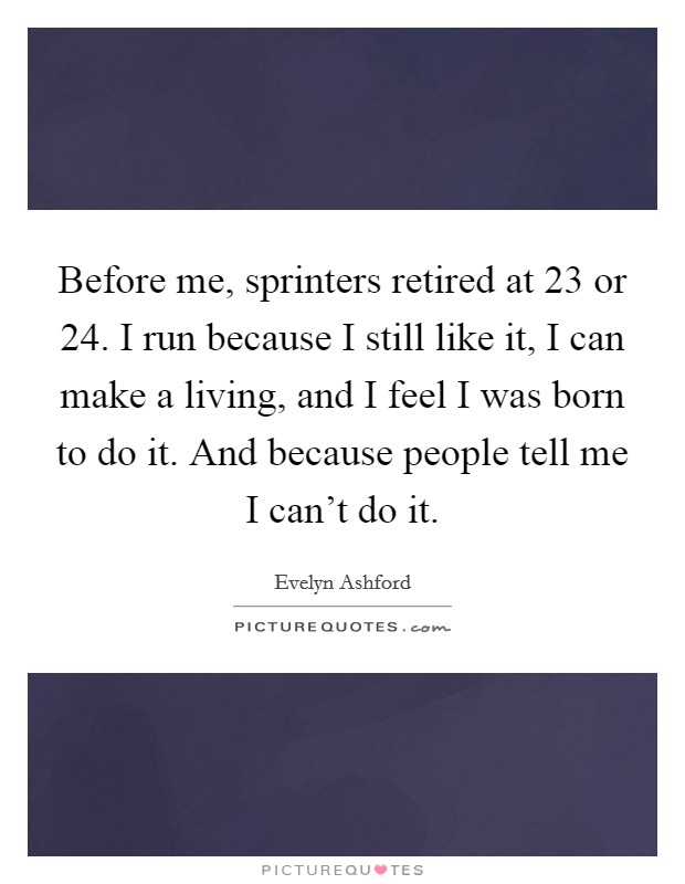 Before me, sprinters retired at 23 or 24. I run because I still like it, I can make a living, and I feel I was born to do it. And because people tell me I can't do it. Picture Quote #1