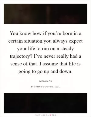 You know how if you’re born in a certain situation you always expect your life to run on a steady trajectory? I’ve never really had a sense of that. I assume that life is going to go up and down Picture Quote #1