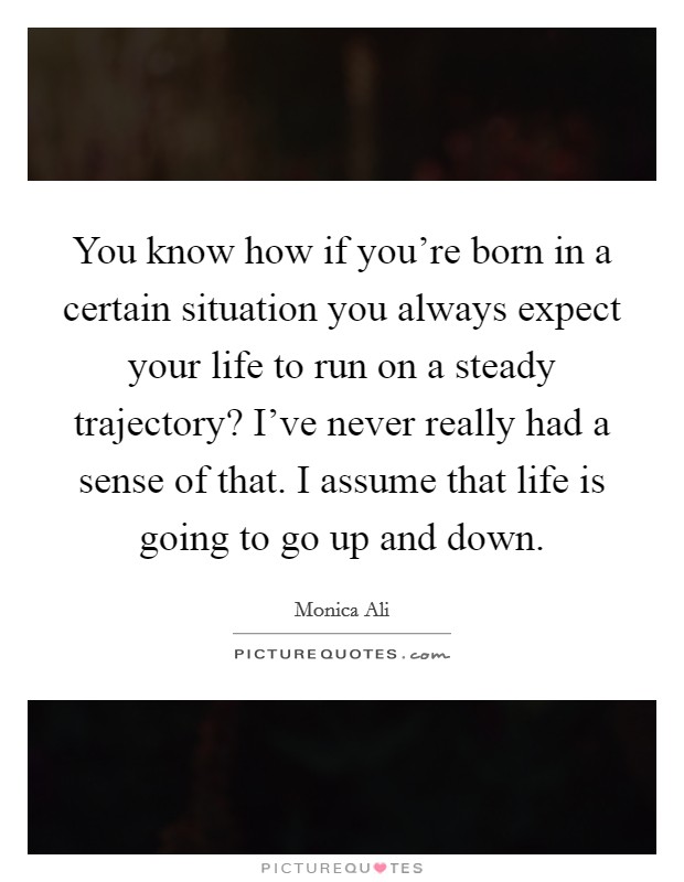 You know how if you're born in a certain situation you always expect your life to run on a steady trajectory? I've never really had a sense of that. I assume that life is going to go up and down. Picture Quote #1