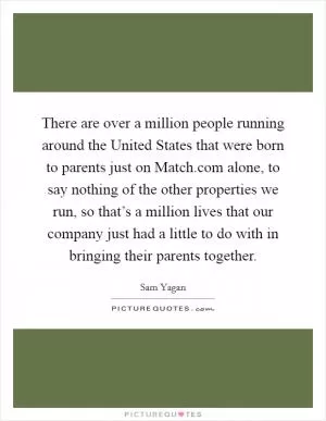 There are over a million people running around the United States that were born to parents just on Match.com alone, to say nothing of the other properties we run, so that’s a million lives that our company just had a little to do with in bringing their parents together Picture Quote #1