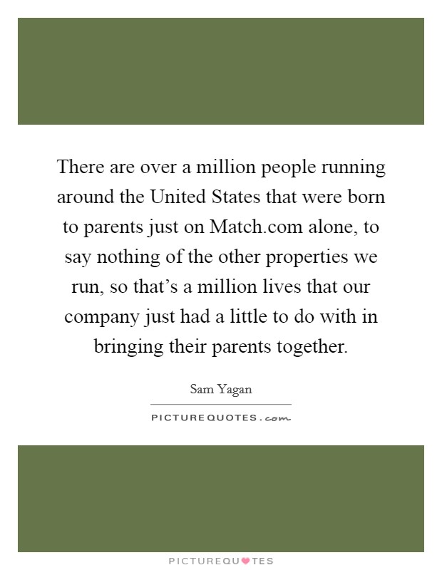 There are over a million people running around the United States that were born to parents just on Match.com alone, to say nothing of the other properties we run, so that's a million lives that our company just had a little to do with in bringing their parents together. Picture Quote #1