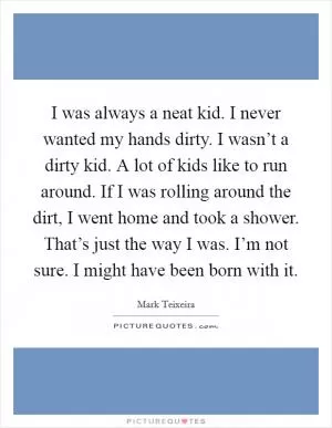 I was always a neat kid. I never wanted my hands dirty. I wasn’t a dirty kid. A lot of kids like to run around. If I was rolling around the dirt, I went home and took a shower. That’s just the way I was. I’m not sure. I might have been born with it Picture Quote #1