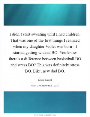 I didn’t start sweating until I had children. That was one of the first things I realized when my daughter Violet was born - I started getting wicked BO. You know there’s a difference between basketball BO and stress BO? This was definitely stress BO. Like, new dad BO Picture Quote #1