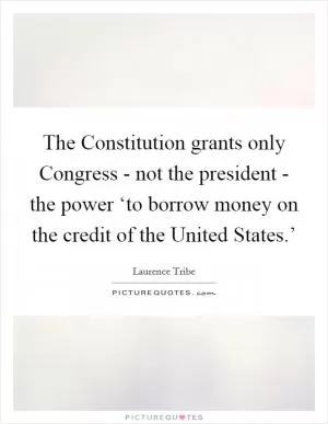 The Constitution grants only Congress - not the president - the power ‘to borrow money on the credit of the United States.’ Picture Quote #1