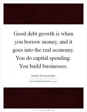 Good debt growth is when you borrow money, and it goes into the real economy. You do capital spending. You build businesses Picture Quote #1