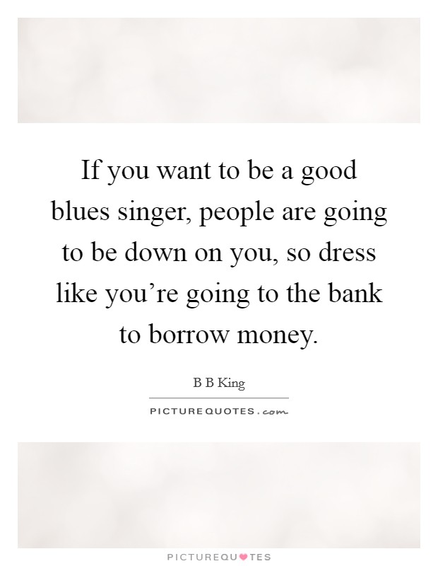 If you want to be a good blues singer, people are going to be down on you, so dress like you're going to the bank to borrow money. Picture Quote #1