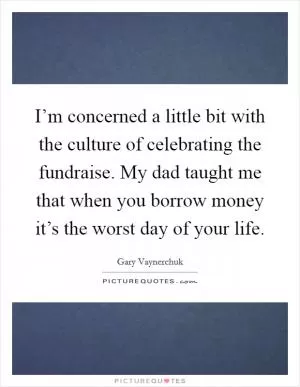 I’m concerned a little bit with the culture of celebrating the fundraise. My dad taught me that when you borrow money it’s the worst day of your life Picture Quote #1