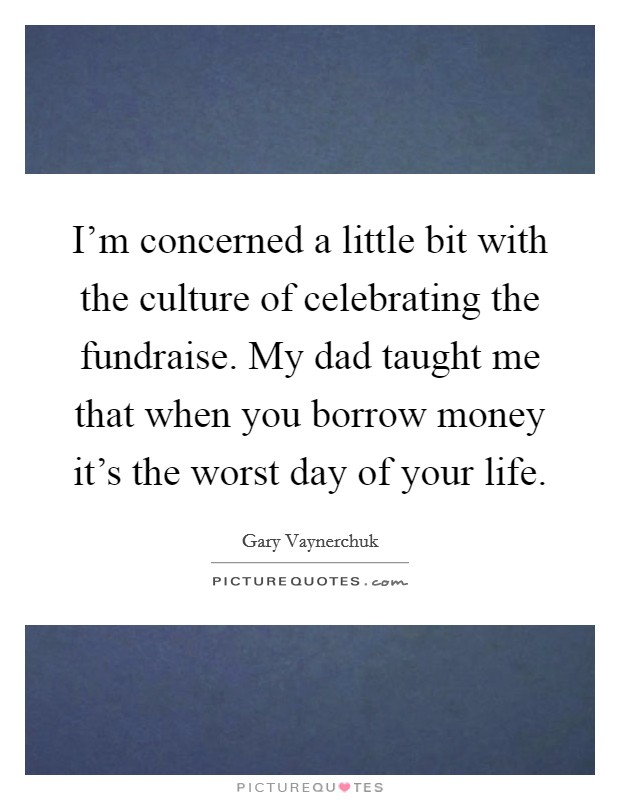 I'm concerned a little bit with the culture of celebrating the fundraise. My dad taught me that when you borrow money it's the worst day of your life. Picture Quote #1