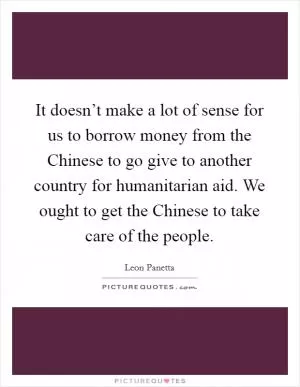 It doesn’t make a lot of sense for us to borrow money from the Chinese to go give to another country for humanitarian aid. We ought to get the Chinese to take care of the people Picture Quote #1