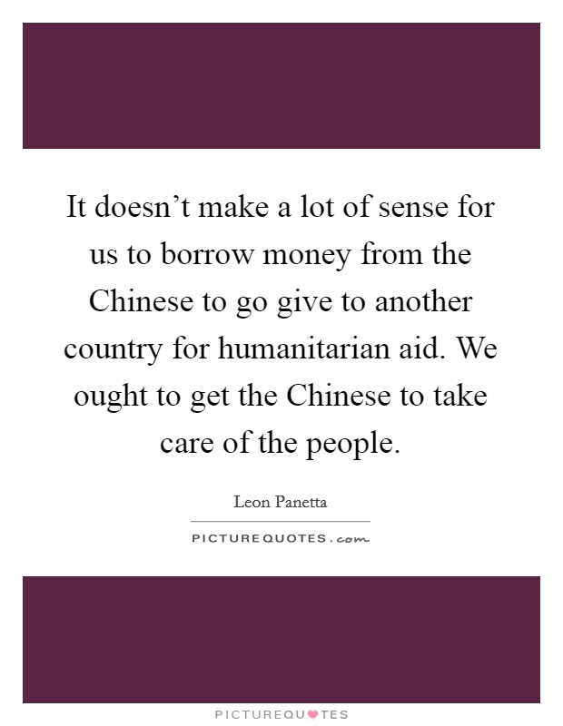 It doesn't make a lot of sense for us to borrow money from the Chinese to go give to another country for humanitarian aid. We ought to get the Chinese to take care of the people. Picture Quote #1