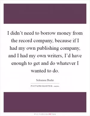 I didn’t need to borrow money from the record company, because if I had my own publishing company, and I had my own writers, I’d have enough to get and do whatever I wanted to do Picture Quote #1