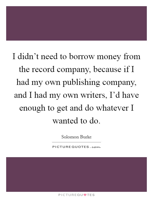 I didn't need to borrow money from the record company, because if I had my own publishing company, and I had my own writers, I'd have enough to get and do whatever I wanted to do. Picture Quote #1
