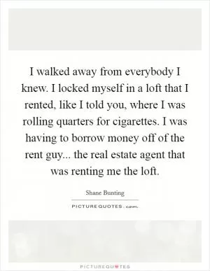 I walked away from everybody I knew. I locked myself in a loft that I rented, like I told you, where I was rolling quarters for cigarettes. I was having to borrow money off of the rent guy... the real estate agent that was renting me the loft Picture Quote #1