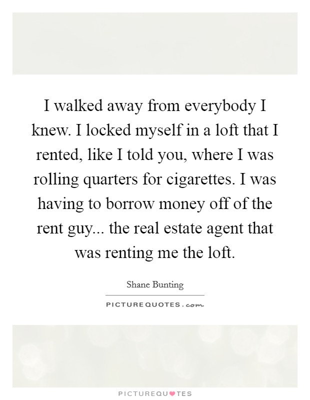 I walked away from everybody I knew. I locked myself in a loft that I rented, like I told you, where I was rolling quarters for cigarettes. I was having to borrow money off of the rent guy... the real estate agent that was renting me the loft. Picture Quote #1