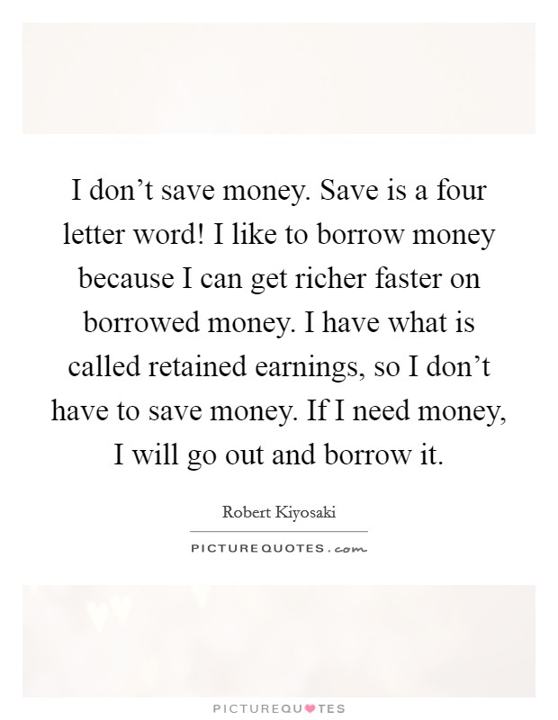 I don't save money. Save is a four letter word! I like to borrow money because I can get richer faster on borrowed money. I have what is called retained earnings, so I don't have to save money. If I need money, I will go out and borrow it. Picture Quote #1