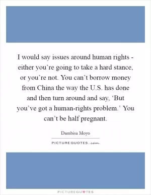I would say issues around human rights - either you’re going to take a hard stance, or you’re not. You can’t borrow money from China the way the U.S. has done and then turn around and say, ‘But you’ve got a human-rights problem.’ You can’t be half pregnant Picture Quote #1