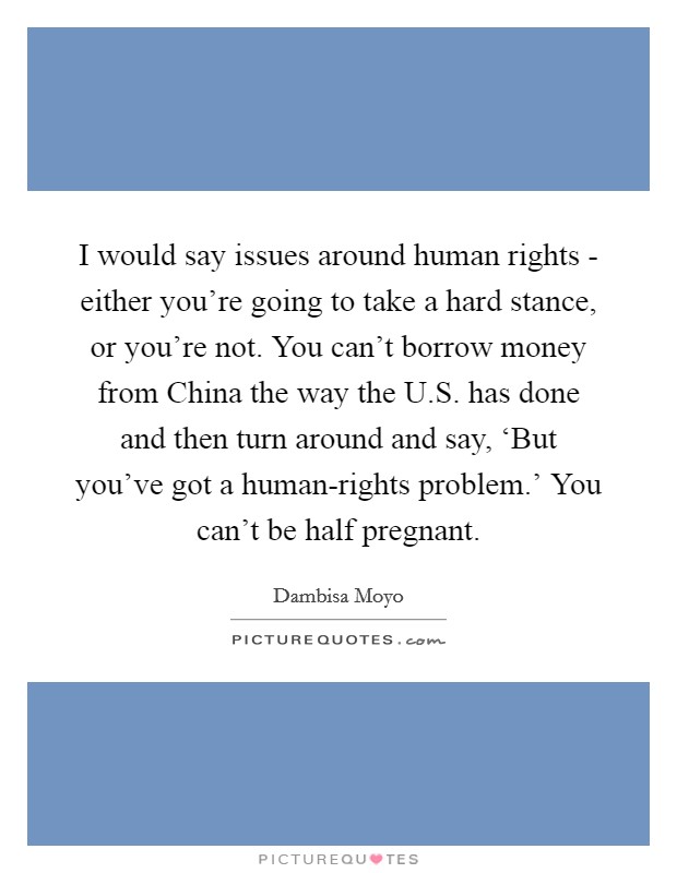 I would say issues around human rights - either you're going to take a hard stance, or you're not. You can't borrow money from China the way the U.S. has done and then turn around and say, ‘But you've got a human-rights problem.' You can't be half pregnant. Picture Quote #1