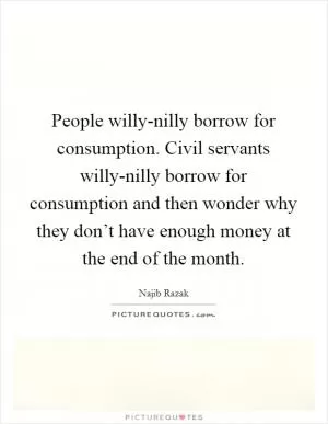 People willy-nilly borrow for consumption. Civil servants willy-nilly borrow for consumption and then wonder why they don’t have enough money at the end of the month Picture Quote #1