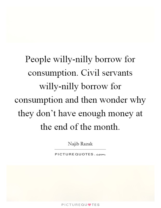 People willy-nilly borrow for consumption. Civil servants willy-nilly borrow for consumption and then wonder why they don't have enough money at the end of the month. Picture Quote #1