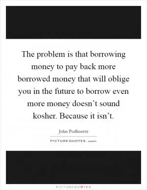 The problem is that borrowing money to pay back more borrowed money that will oblige you in the future to borrow even more money doesn’t sound kosher. Because it isn’t Picture Quote #1