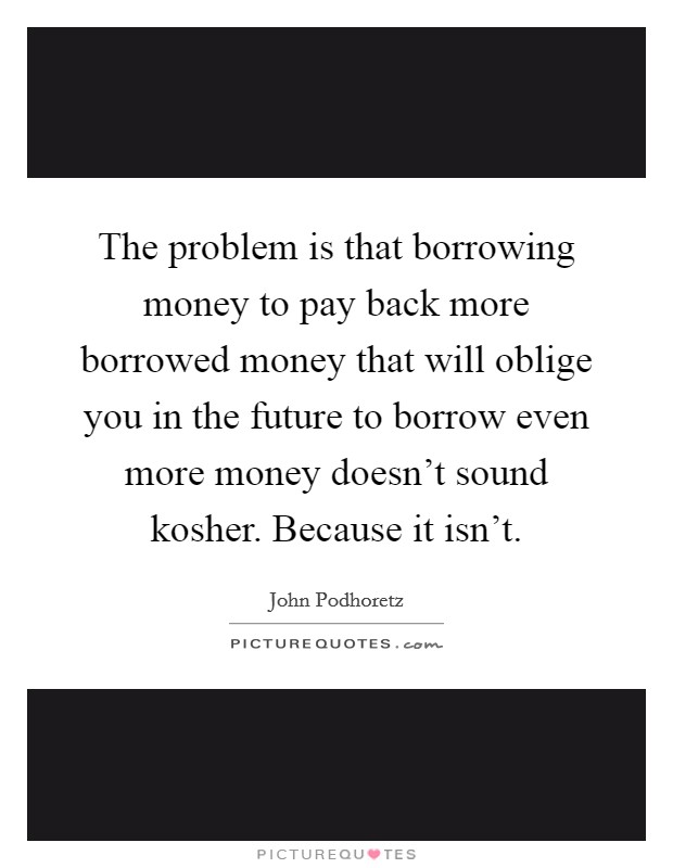 The problem is that borrowing money to pay back more borrowed money that will oblige you in the future to borrow even more money doesn't sound kosher. Because it isn't. Picture Quote #1