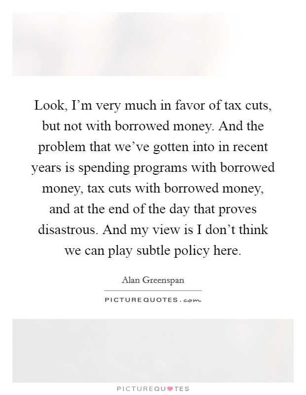 Look, I'm very much in favor of tax cuts, but not with borrowed money. And the problem that we've gotten into in recent years is spending programs with borrowed money, tax cuts with borrowed money, and at the end of the day that proves disastrous. And my view is I don't think we can play subtle policy here. Picture Quote #1