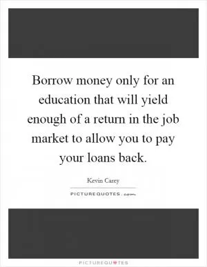 Borrow money only for an education that will yield enough of a return in the job market to allow you to pay your loans back Picture Quote #1