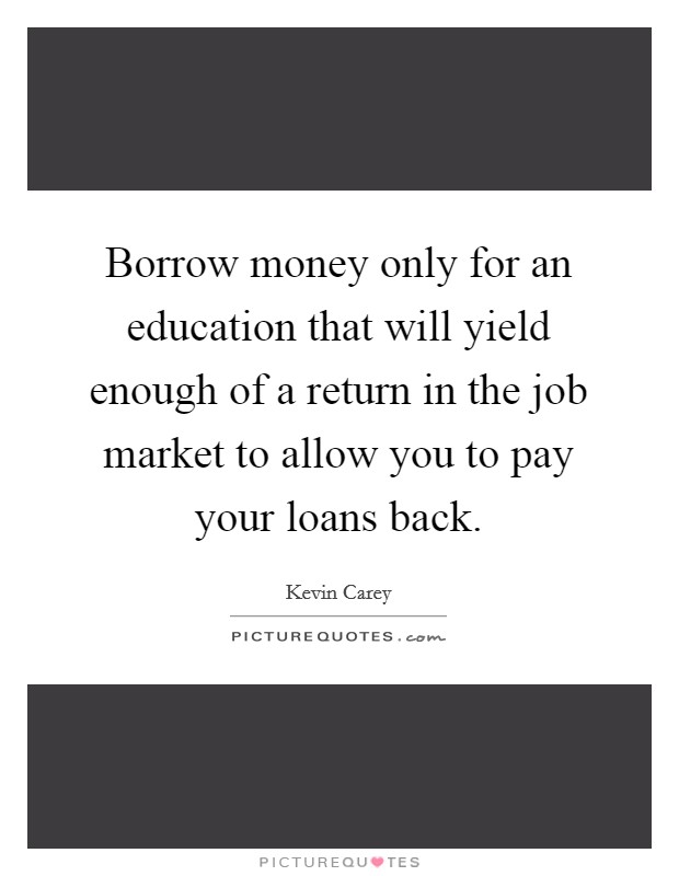 Borrow money only for an education that will yield enough of a return in the job market to allow you to pay your loans back. Picture Quote #1