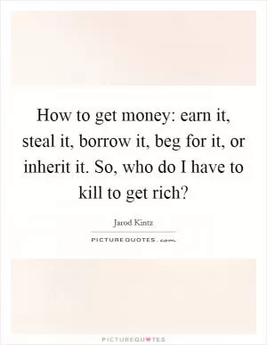 How to get money: earn it, steal it, borrow it, beg for it, or inherit it. So, who do I have to kill to get rich? Picture Quote #1