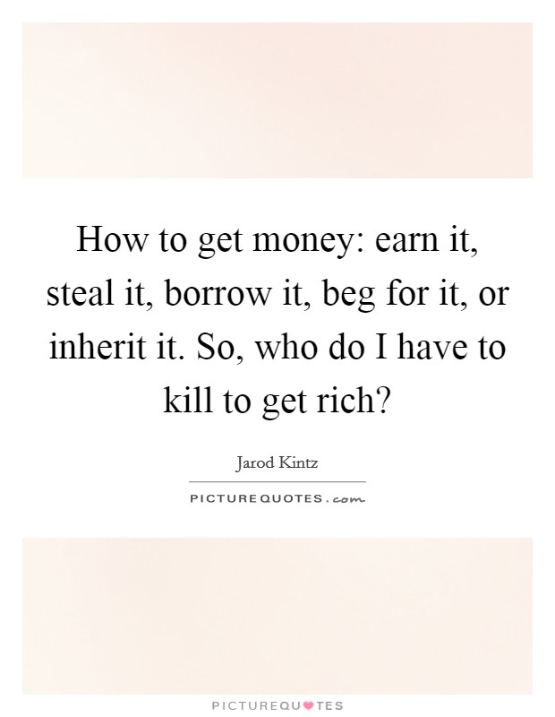 How to get money: earn it, steal it, borrow it, beg for it, or inherit it. So, who do I have to kill to get rich? Picture Quote #1