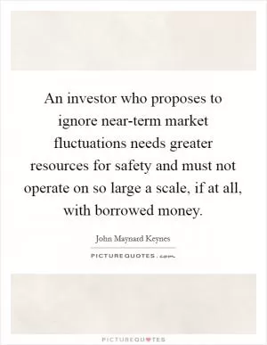 An investor who proposes to ignore near-term market fluctuations needs greater resources for safety and must not operate on so large a scale, if at all, with borrowed money Picture Quote #1