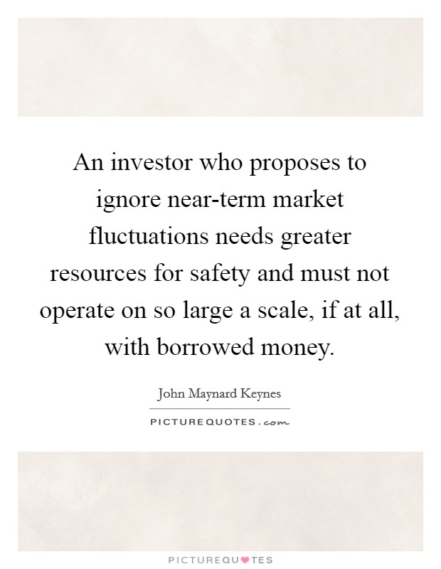 An investor who proposes to ignore near-term market fluctuations needs greater resources for safety and must not operate on so large a scale, if at all, with borrowed money. Picture Quote #1