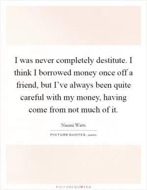 I was never completely destitute. I think I borrowed money once off a friend, but I’ve always been quite careful with my money, having come from not much of it Picture Quote #1