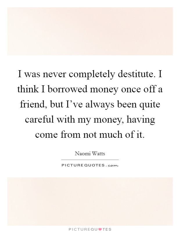 I was never completely destitute. I think I borrowed money once off a friend, but I've always been quite careful with my money, having come from not much of it. Picture Quote #1